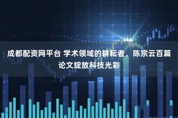 成都配资网平台 学术领域的耕耘者，陈宗云百篇论文绽放科技光彩