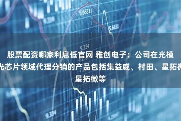 股票配资哪家利息低官网 雅创电子：公司在光模块光芯片领域代理分销的产品包括集益威、村田、星拓微等