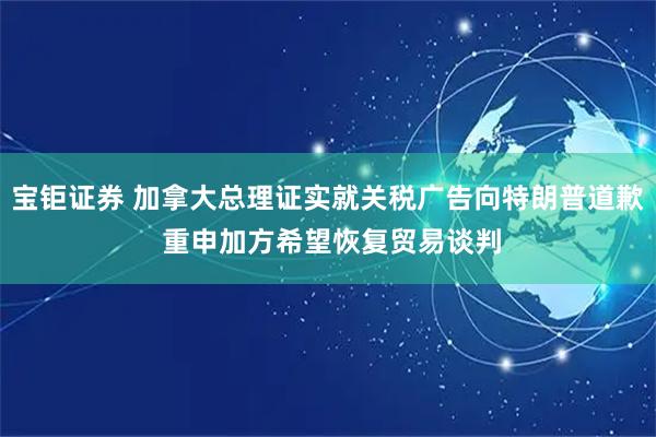 宝钜证券 加拿大总理证实就关税广告向特朗普道歉 重申加方希望恢复贸易谈判
