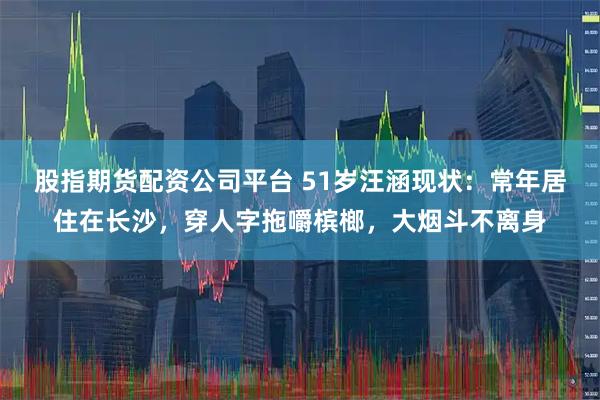 股指期货配资公司平台 51岁汪涵现状：常年居住在长沙，穿人字拖嚼槟榔，大烟斗不离身