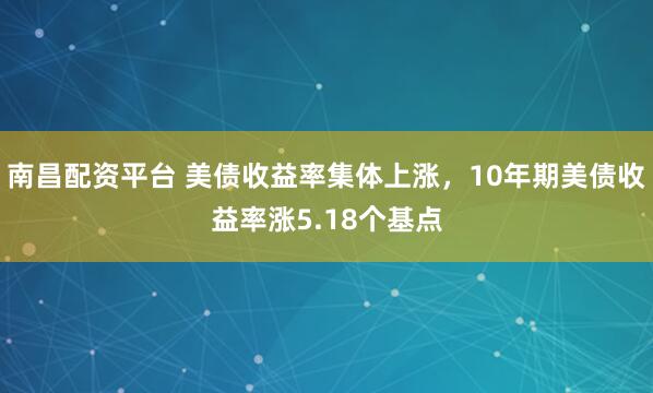 南昌配资平台 美债收益率集体上涨，10年期美债收益率涨5.18个基点
