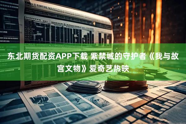 东北期货配资APP下载 紫禁城的守护者《我与故宫文物》爱奇艺热映