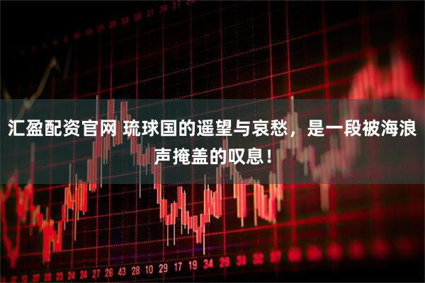 汇盈配资官网 琉球国的遥望与哀愁，是一段被海浪声掩盖的叹息！