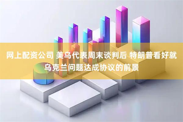 网上配资公司 美乌代表周末谈判后 特朗普看好就乌克兰问题达成协议的前景