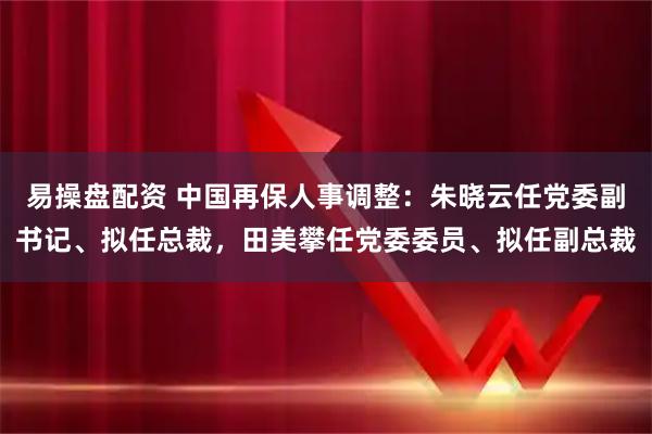 易操盘配资 中国再保人事调整：朱晓云任党委副书记、拟任总裁，田美攀任党委委员、拟任副总裁