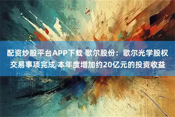 配资炒股平台APP下载 歌尔股份：歌尔光学股权交易事项完成 本年度增加约20亿元的投资收益