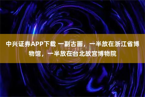 中兴证券APP下载 一副古画，一半放在浙江省博物馆，一半放在台北故宫博物院