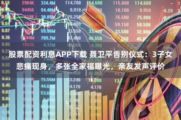 股票配资利息APP下载 聂卫平告别仪式：3子女悲痛现身，多张全家福曝光，亲友发声评价