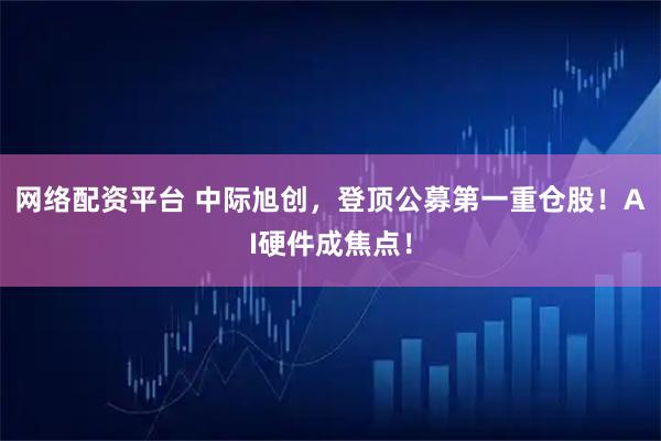 网络配资平台 中际旭创，登顶公募第一重仓股！AI硬件成焦点！