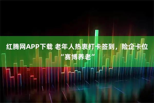 红腾网APP下载 老年人热衷打卡签到，险企卡位“赛博养老”