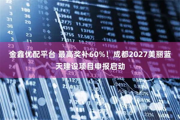 金鑫优配平台 最高奖补60%！成都2027美丽蓝天建设项目申报启动