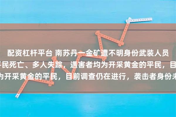 配资杠杆平台 南苏丹一金矿遭不明身份武装人员袭击，造成至少74名平民死亡、多人失踪，遇害者均为开采黄金的平民，目前调查仍在进行，袭击者身份未确认