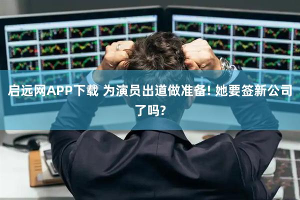 启远网APP下载 为演员出道做准备! 她要签新公司了吗?